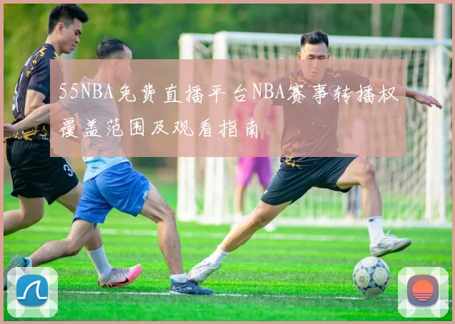 55NBA免费直播平台NBA赛事转播权覆盖范围及观看指南