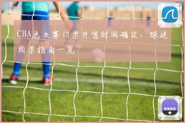 CBA总决赛门票开售时间确定，球迷购票指南一览