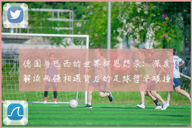 德国与巴西的世界杯恩怨录：深度解读两强相遇背后的足球哲学碰撞