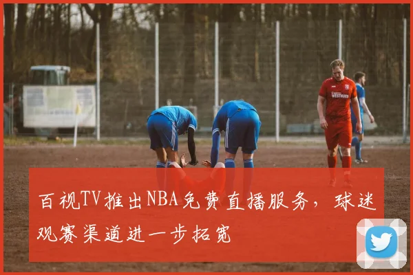 百视TV推出NBA免费直播服务，球迷观赛渠道进一步拓宽